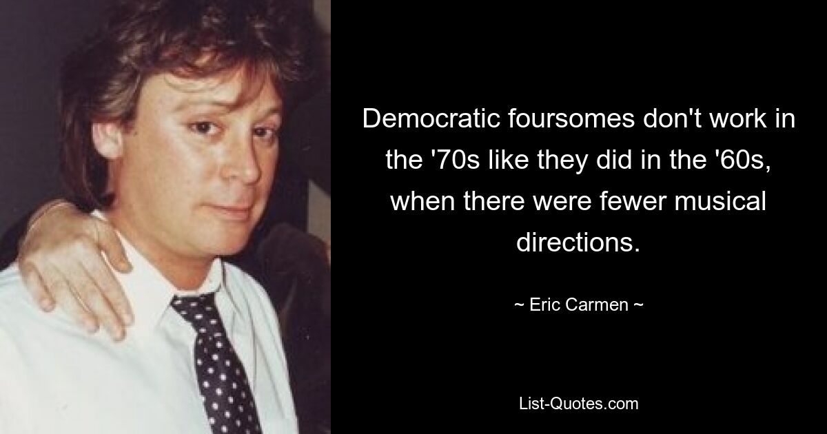 Democratic foursomes don't work in the '70s like they did in the '60s, when there were fewer musical directions. — © Eric Carmen