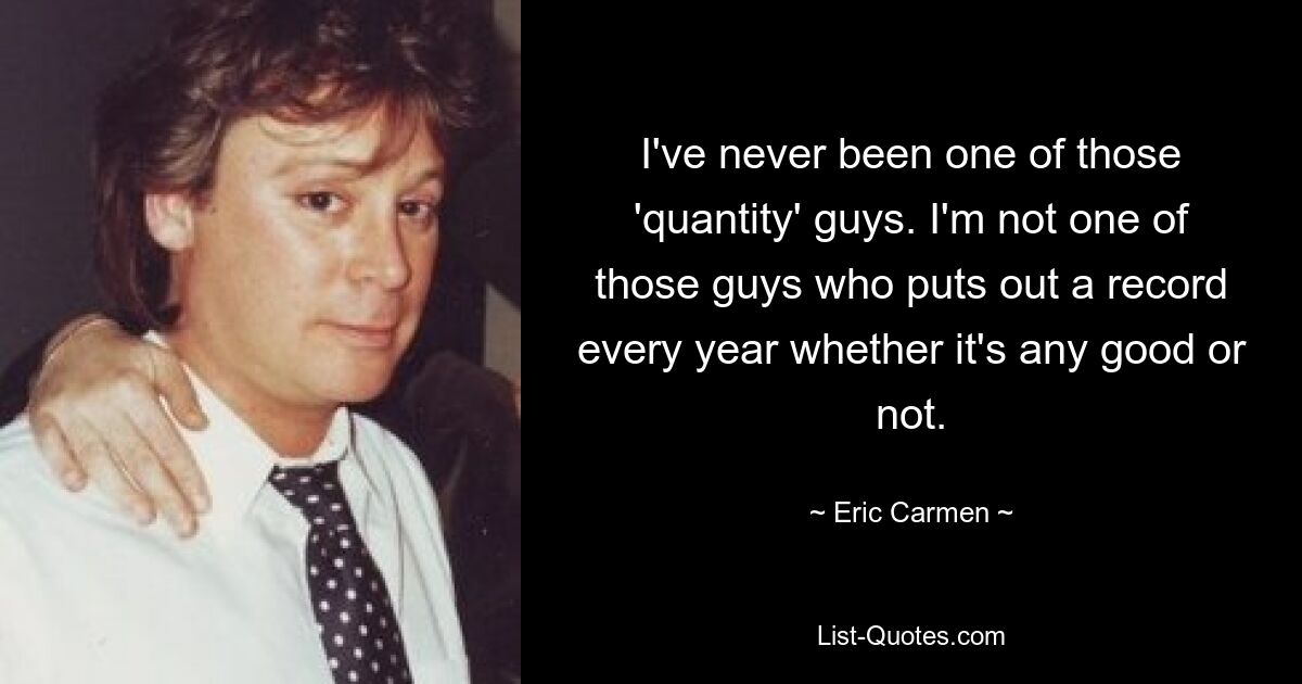 I've never been one of those 'quantity' guys. I'm not one of those guys who puts out a record every year whether it's any good or not. — © Eric Carmen