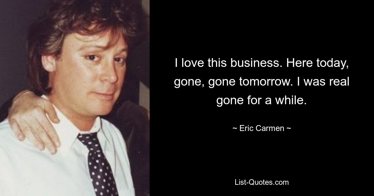 I love this business. Here today, gone, gone tomorrow. I was real gone for a while. — © Eric Carmen