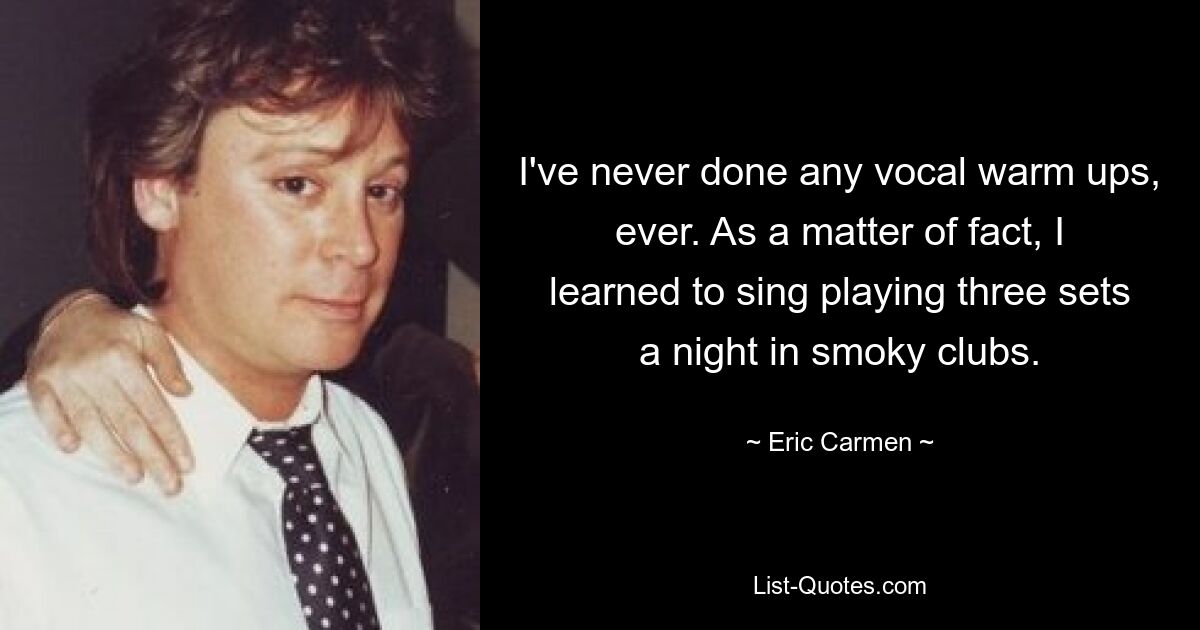 I've never done any vocal warm ups, ever. As a matter of fact, I learned to sing playing three sets a night in smoky clubs. — © Eric Carmen