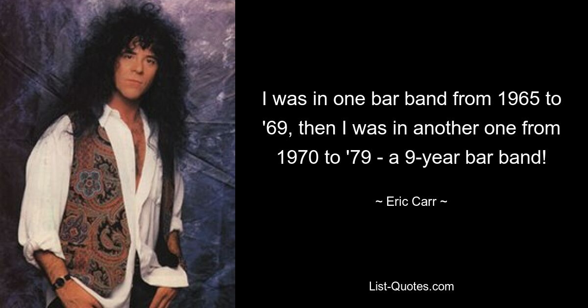 I was in one bar band from 1965 to '69, then I was in another one from 1970 to '79 - a 9-year bar band! — © Eric Carr