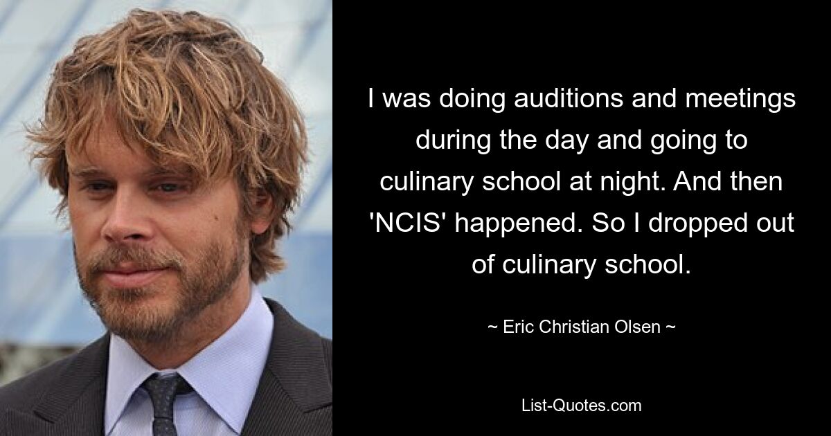 I was doing auditions and meetings during the day and going to culinary school at night. And then 'NCIS' happened. So I dropped out of culinary school. — © Eric Christian Olsen