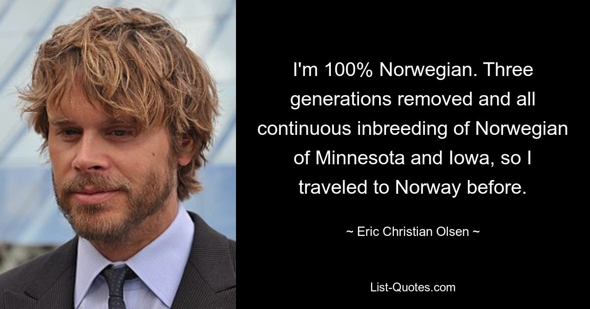 I'm 100% Norwegian. Three generations removed and all continuous inbreeding of Norwegian of Minnesota and Iowa, so I traveled to Norway before. — © Eric Christian Olsen