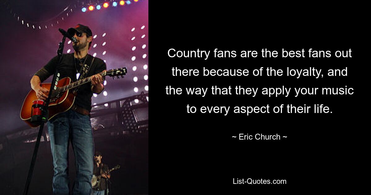 Country fans are the best fans out there because of the loyalty, and the way that they apply your music to every aspect of their life. — © Eric Church