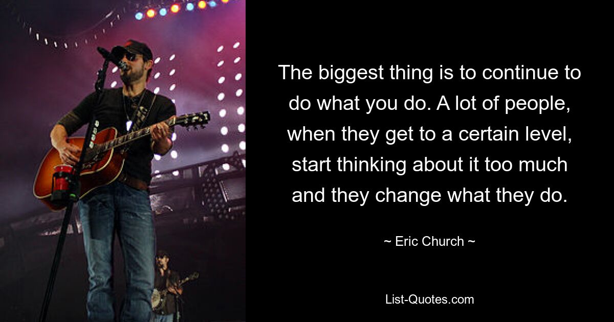 The biggest thing is to continue to do what you do. A lot of people, when they get to a certain level, start thinking about it too much and they change what they do. — © Eric Church