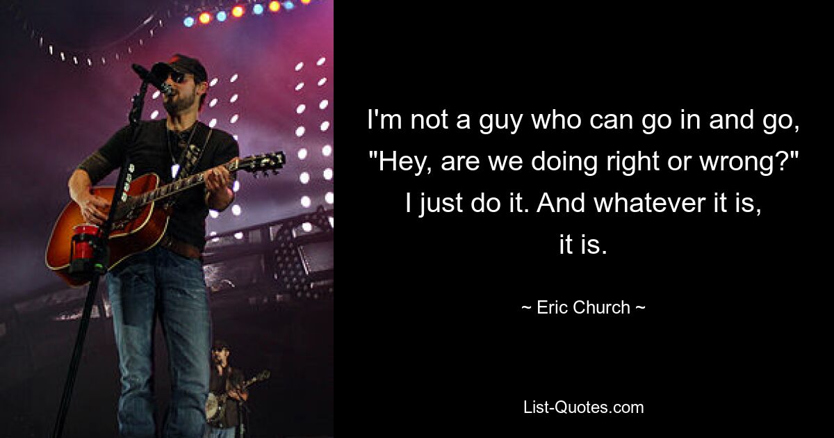 I'm not a guy who can go in and go, "Hey, are we doing right or wrong?" I just do it. And whatever it is, it is. — © Eric Church