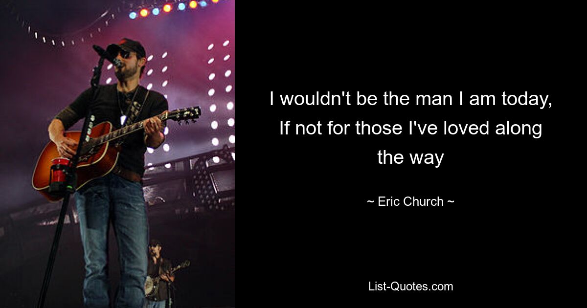 I wouldn't be the man I am today, If not for those I've loved along the way — © Eric Church