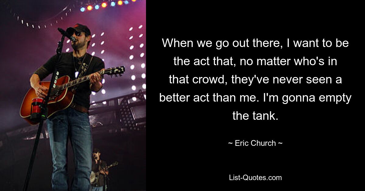 When we go out there, I want to be the act that, no matter who's in that crowd, they've never seen a better act than me. I'm gonna empty the tank. — © Eric Church