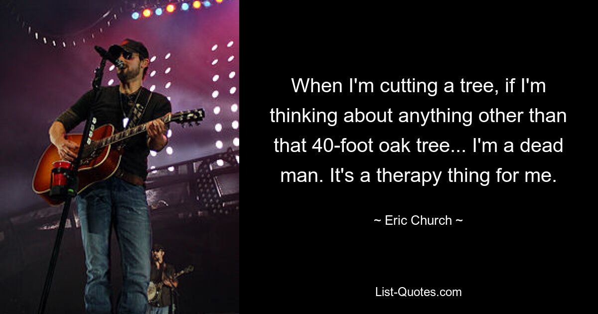 When I'm cutting a tree, if I'm thinking about anything other than that 40-foot oak tree... I'm a dead man. It's a therapy thing for me. — © Eric Church