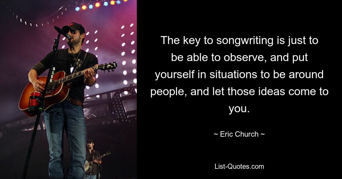 The key to songwriting is just to be able to observe, and put yourself in situations to be around people, and let those ideas come to you. — © Eric Church