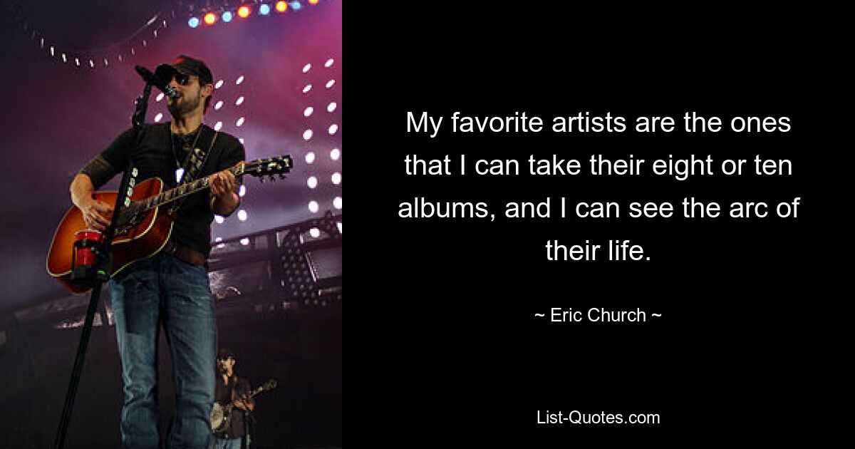 My favorite artists are the ones that I can take their eight or ten albums, and I can see the arc of their life. — © Eric Church