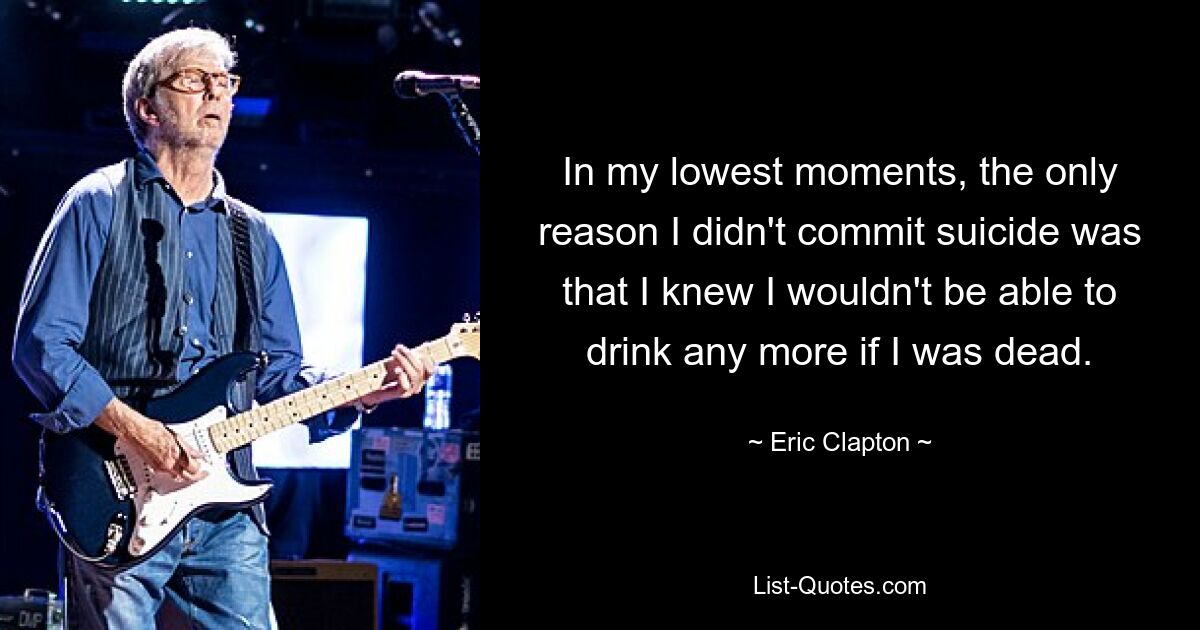 In my lowest moments, the only reason I didn't commit suicide was that I knew I wouldn't be able to drink any more if I was dead. — © Eric Clapton