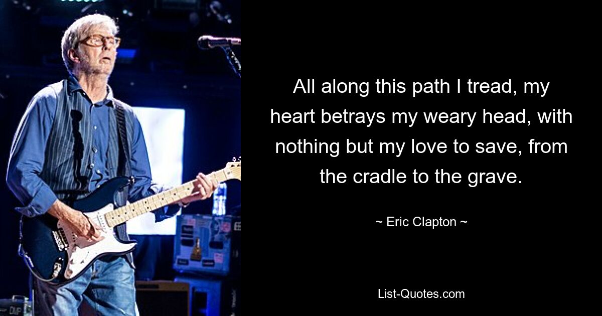 All along this path I tread, my heart betrays my weary head, with nothing but my love to save, from the cradle to the grave. — © Eric Clapton