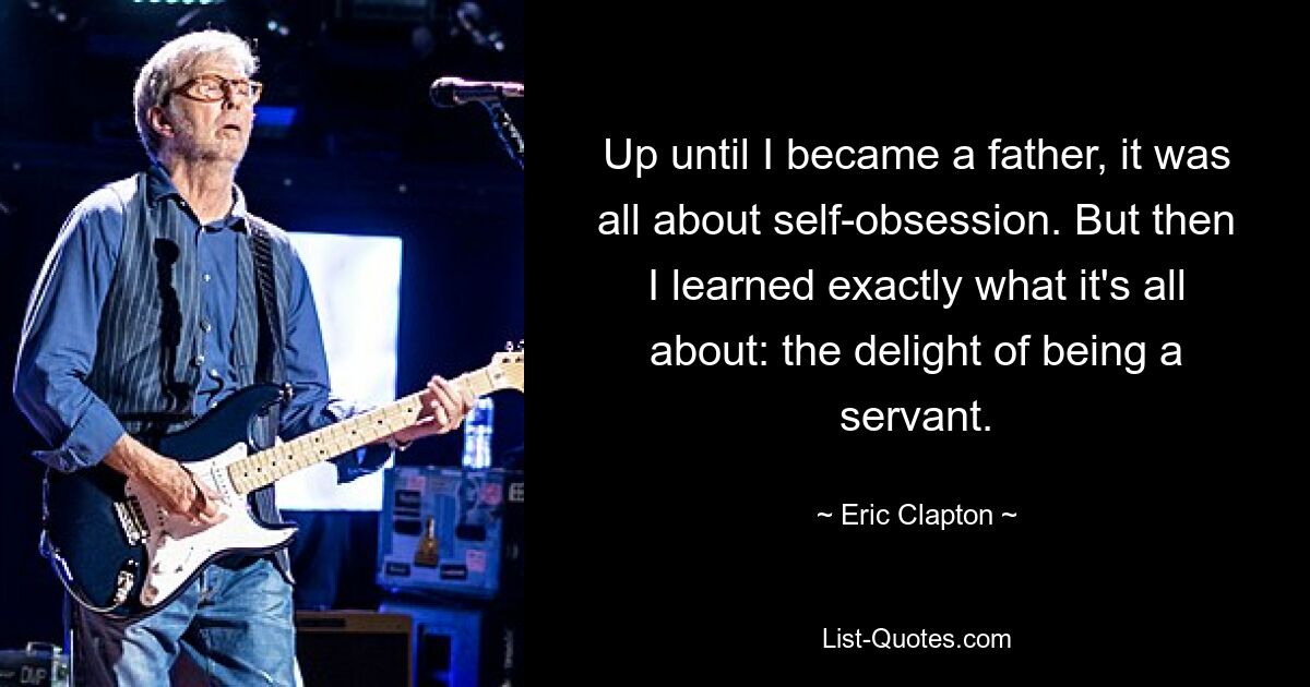 Up until I became a father, it was all about self-obsession. But then I learned exactly what it's all about: the delight of being a servant. — © Eric Clapton