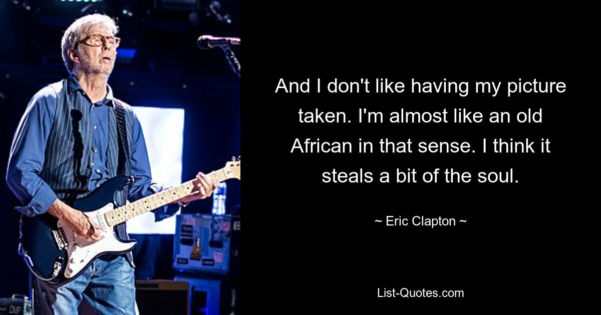 And I don't like having my picture taken. I'm almost like an old African in that sense. I think it steals a bit of the soul. — © Eric Clapton