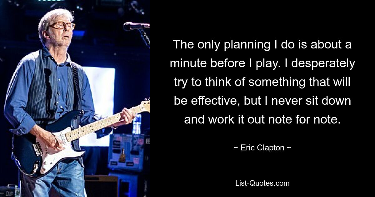 The only planning I do is about a minute before I play. I desperately try to think of something that will be effective, but I never sit down and work it out note for note. — © Eric Clapton