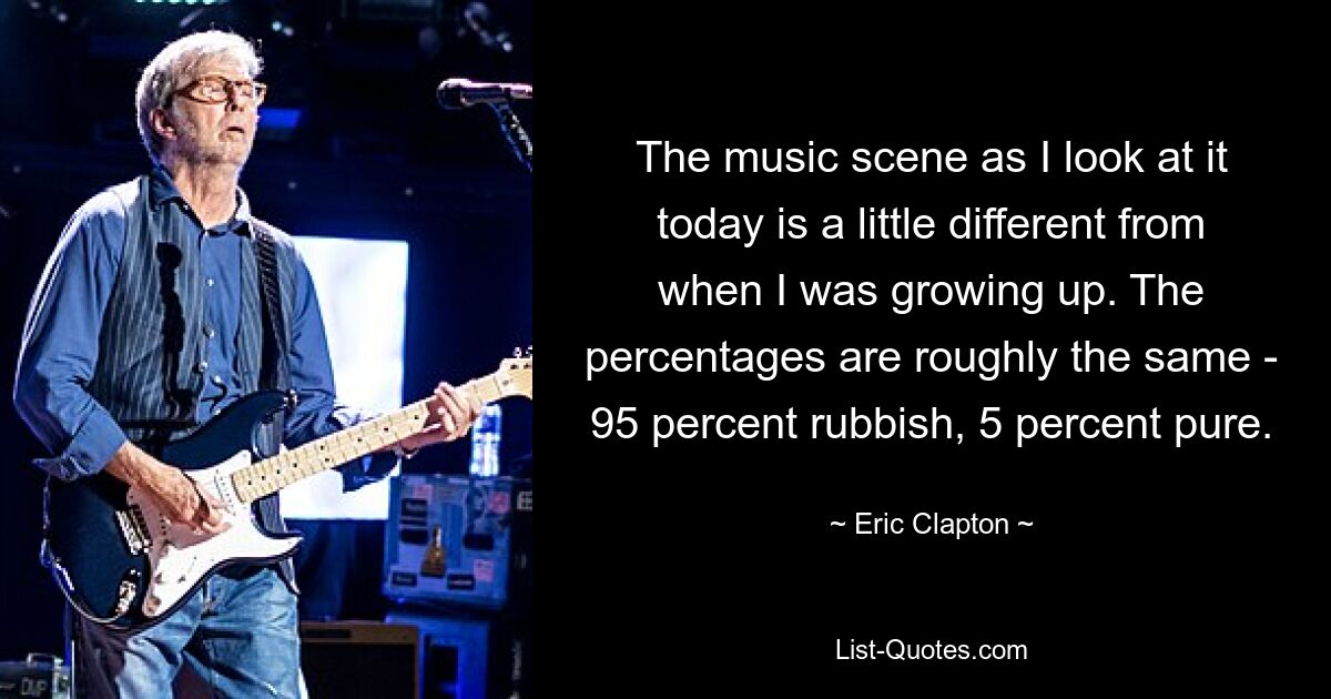 The music scene as I look at it today is a little different from when I was growing up. The percentages are roughly the same - 95 percent rubbish, 5 percent pure. — © Eric Clapton