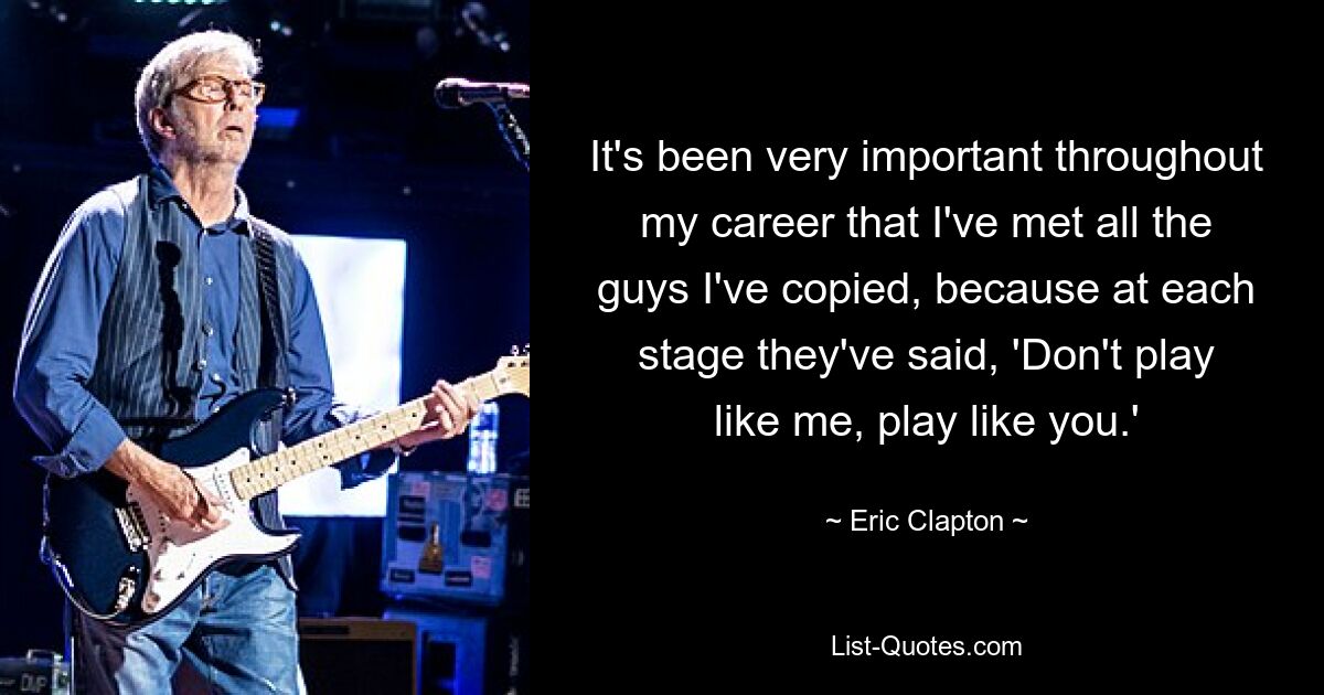 It's been very important throughout my career that I've met all the guys I've copied, because at each stage they've said, 'Don't play like me, play like you.' — © Eric Clapton