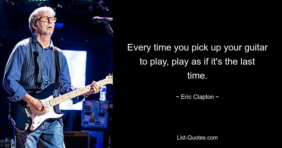 Every time you pick up your guitar to play, play as if it's the last time. — © Eric Clapton