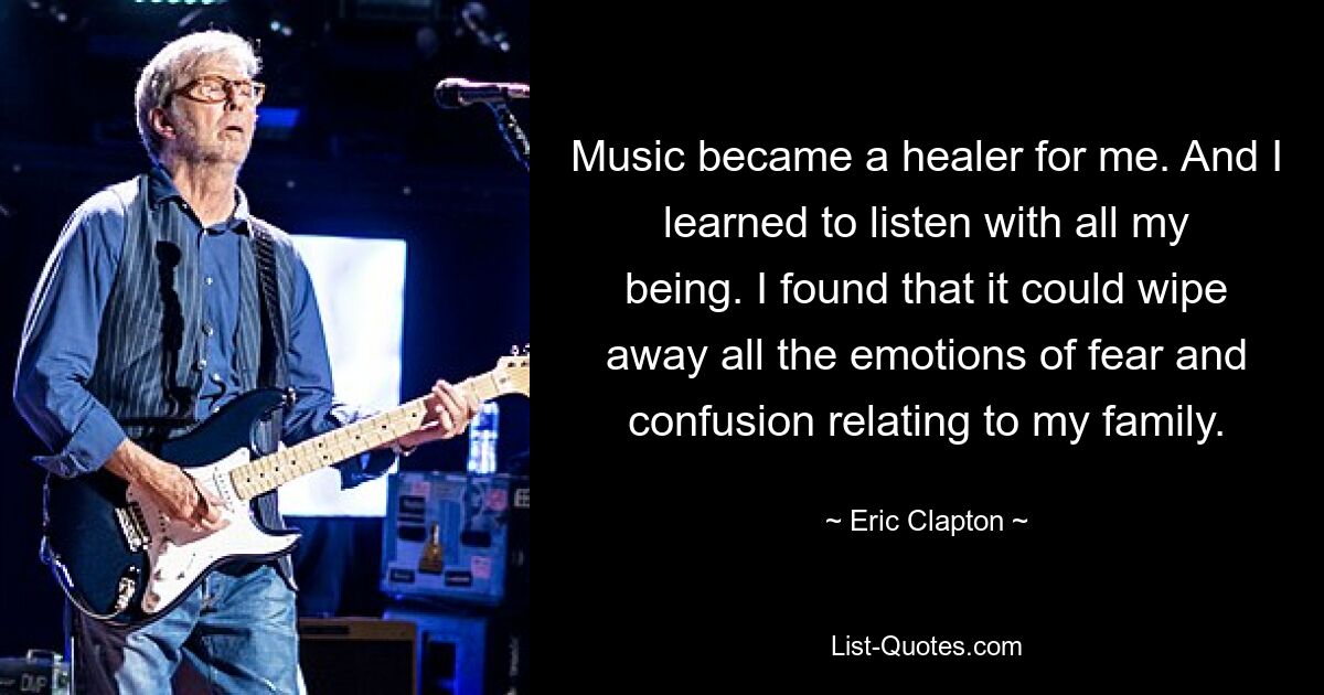 Music became a healer for me. And I learned to listen with all my being. I found that it could wipe away all the emotions of fear and confusion relating to my family. — © Eric Clapton