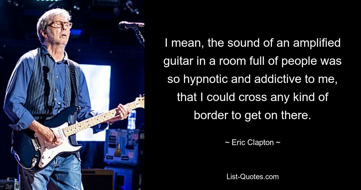 I mean, the sound of an amplified guitar in a room full of people was so hypnotic and addictive to me, that I could cross any kind of border to get on there. — © Eric Clapton