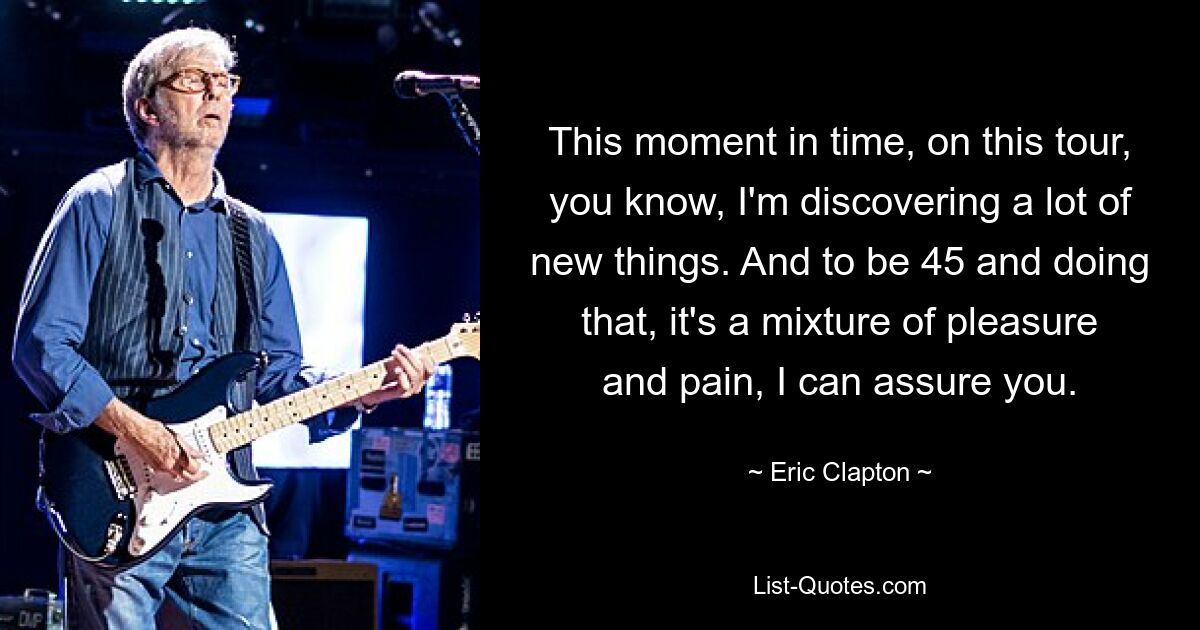 This moment in time, on this tour, you know, I'm discovering a lot of new things. And to be 45 and doing that, it's a mixture of pleasure and pain, I can assure you. — © Eric Clapton