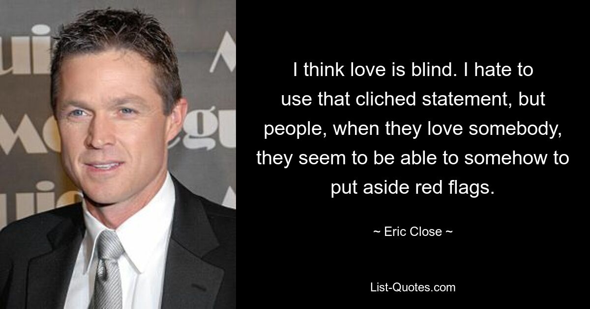 I think love is blind. I hate to use that cliched statement, but people, when they love somebody, they seem to be able to somehow to put aside red flags. — © Eric Close