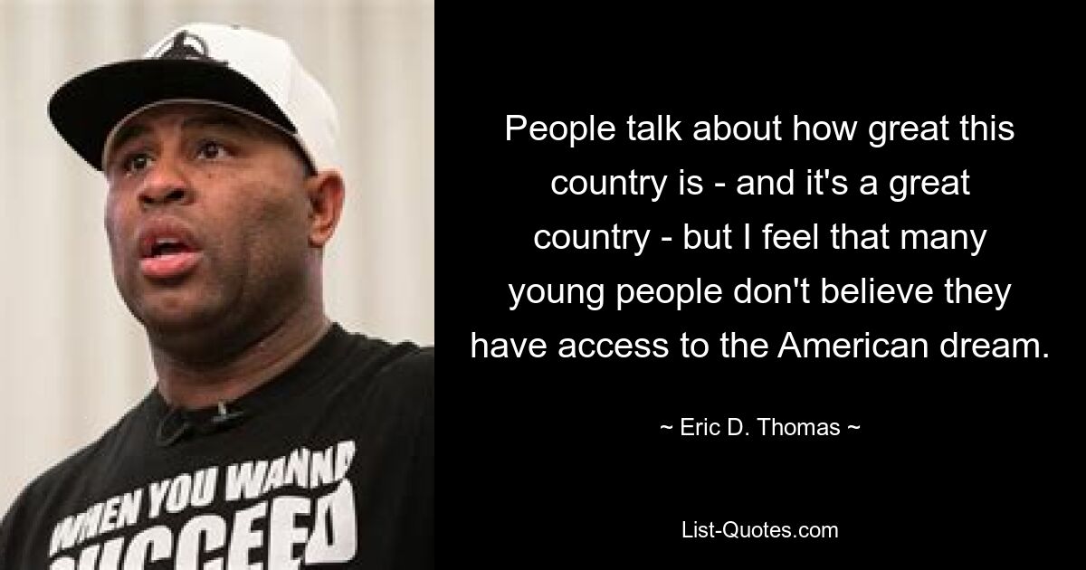 People talk about how great this country is - and it's a great country - but I feel that many young people don't believe they have access to the American dream. — © Eric D. Thomas