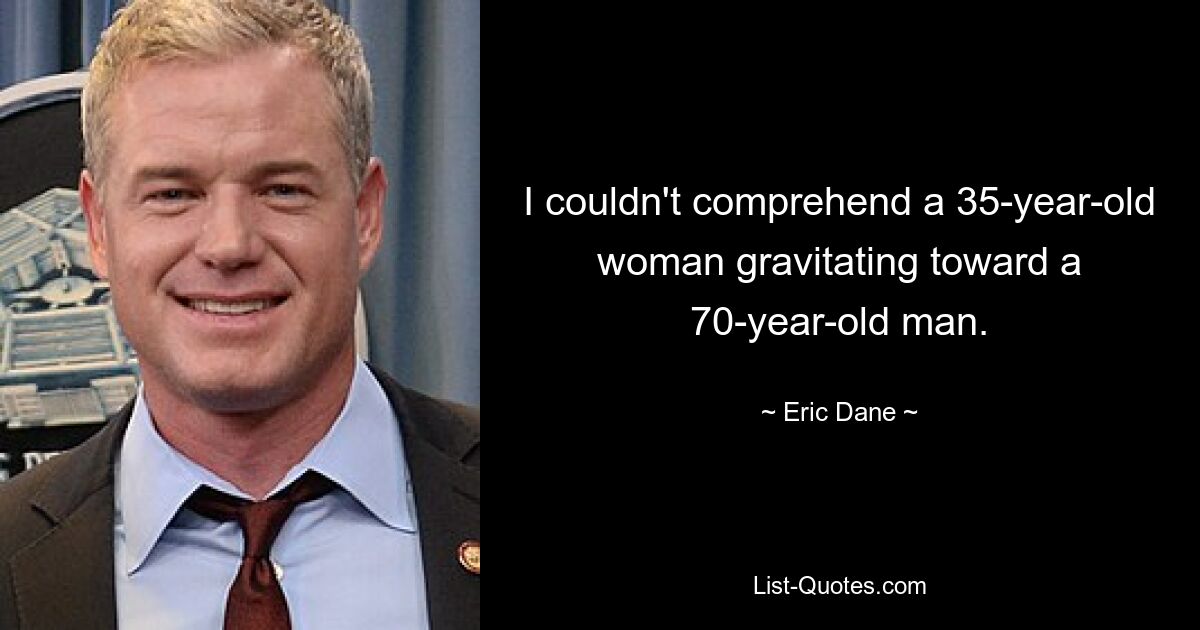 I couldn't comprehend a 35-year-old woman gravitating toward a 70-year-old man. — © Eric Dane