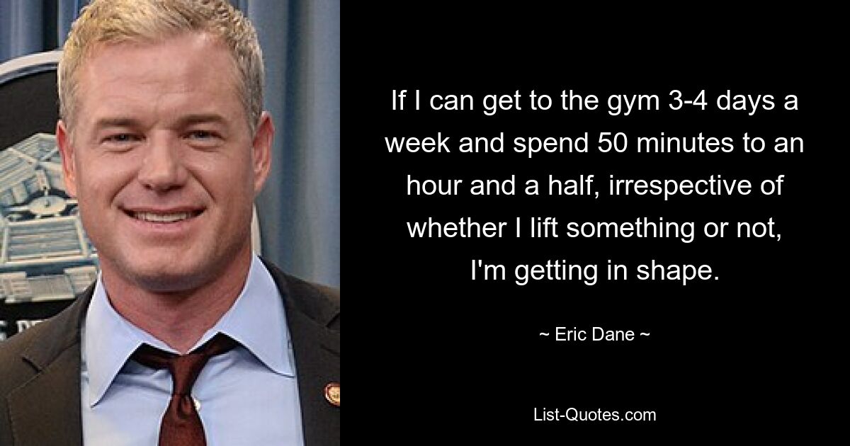 If I can get to the gym 3-4 days a week and spend 50 minutes to an hour and a half, irrespective of whether I lift something or not, I'm getting in shape. — © Eric Dane