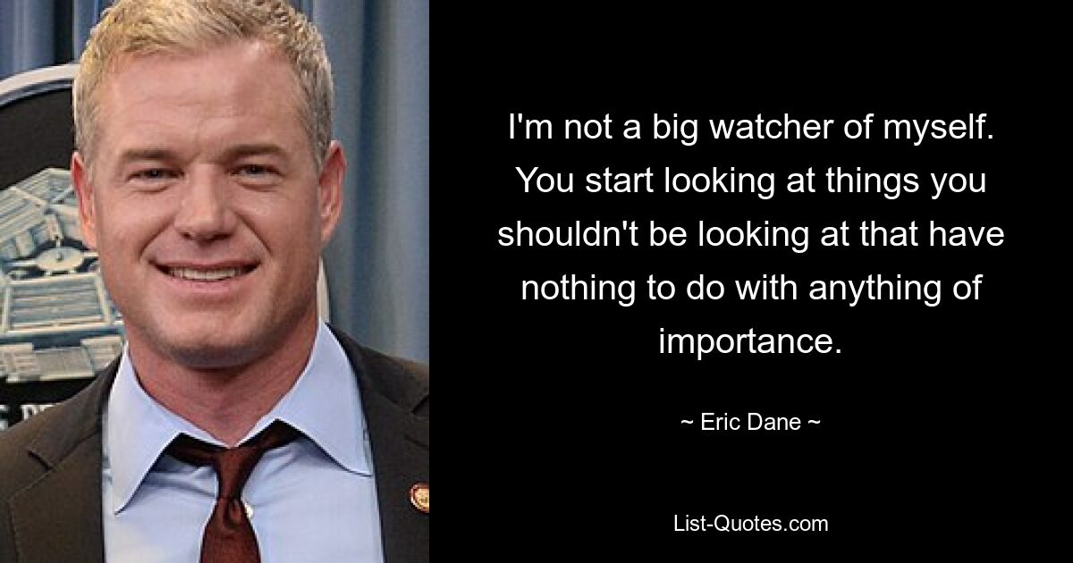 I'm not a big watcher of myself. You start looking at things you shouldn't be looking at that have nothing to do with anything of importance. — © Eric Dane