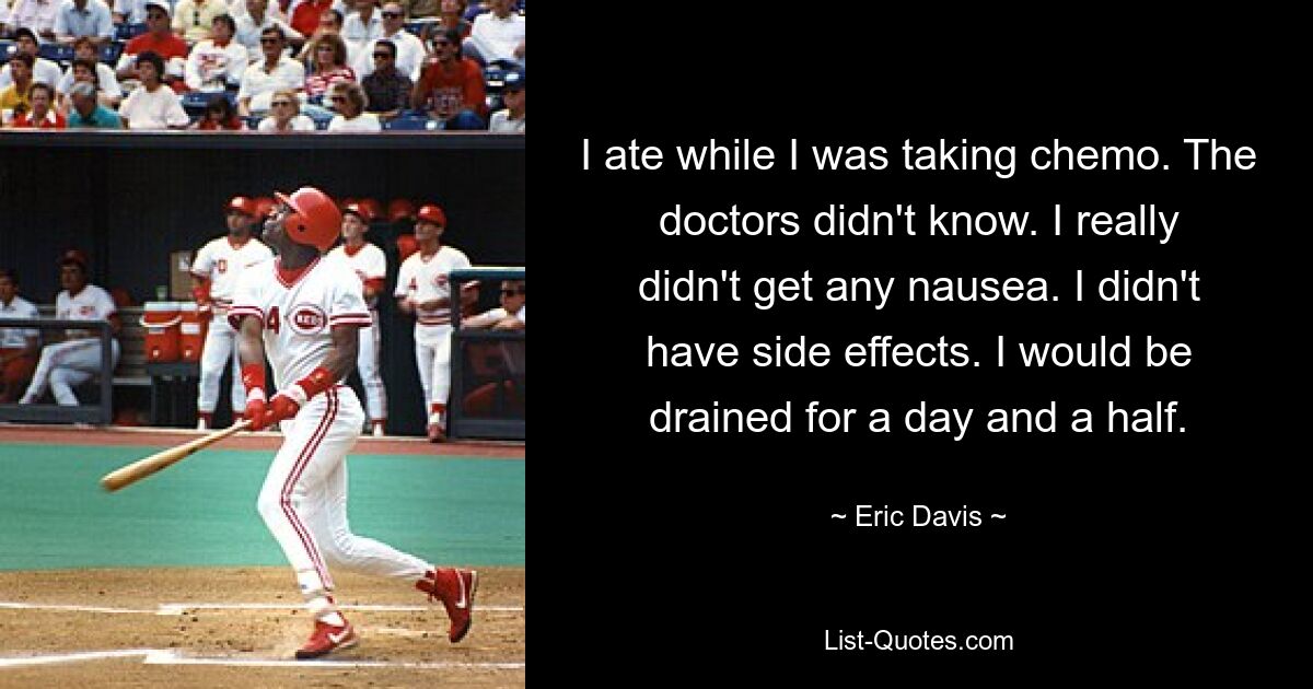 I ate while I was taking chemo. The doctors didn't know. I really didn't get any nausea. I didn't have side effects. I would be drained for a day and a half. — © Eric Davis