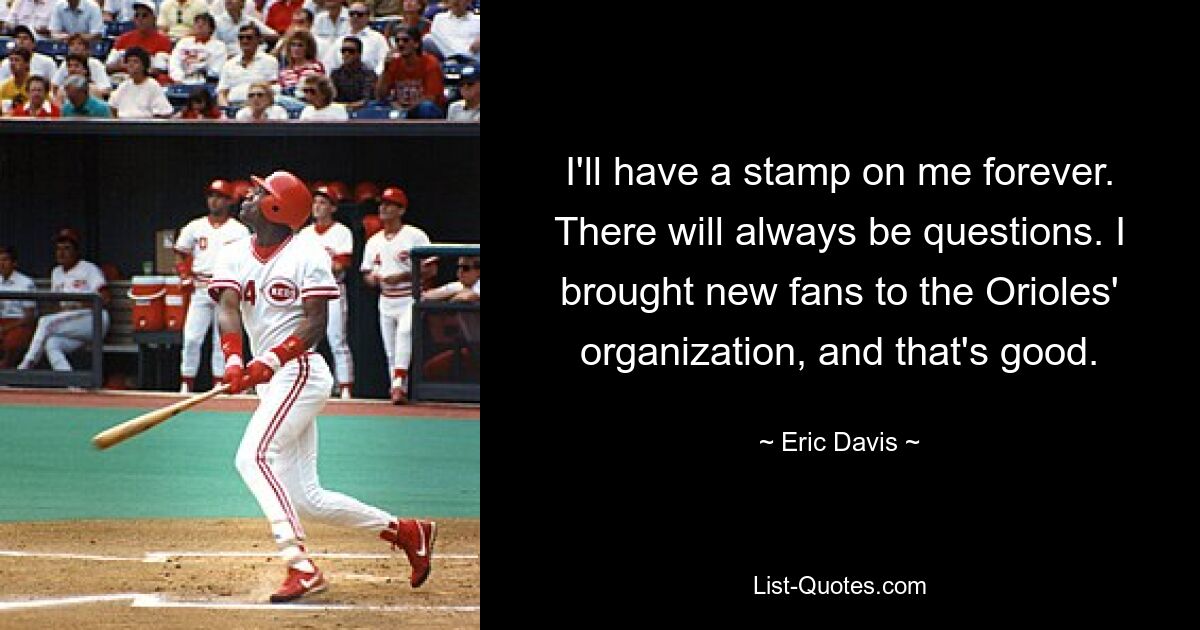 I'll have a stamp on me forever. There will always be questions. I brought new fans to the Orioles' organization, and that's good. — © Eric Davis