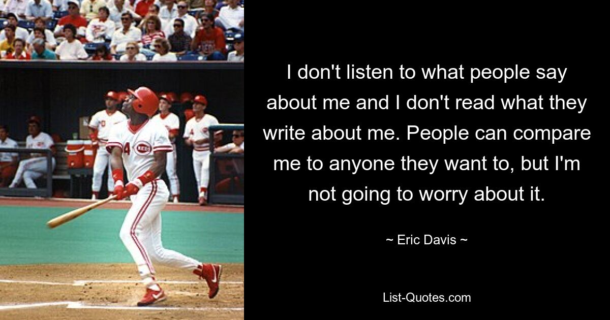 I don't listen to what people say about me and I don't read what they write about me. People can compare me to anyone they want to, but I'm not going to worry about it. — © Eric Davis