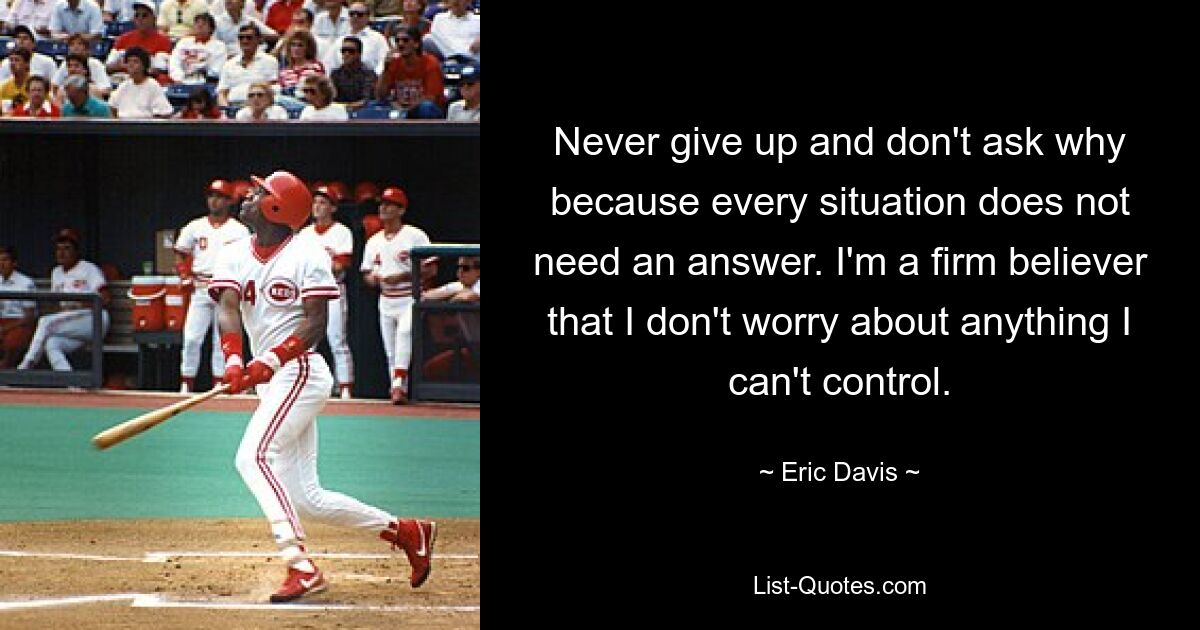 Never give up and don't ask why because every situation does not need an answer. I'm a firm believer that I don't worry about anything I can't control. — © Eric Davis