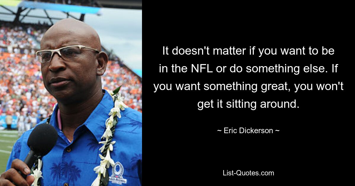 It doesn't matter if you want to be in the NFL or do something else. If you want something great, you won't get it sitting around. — © Eric Dickerson