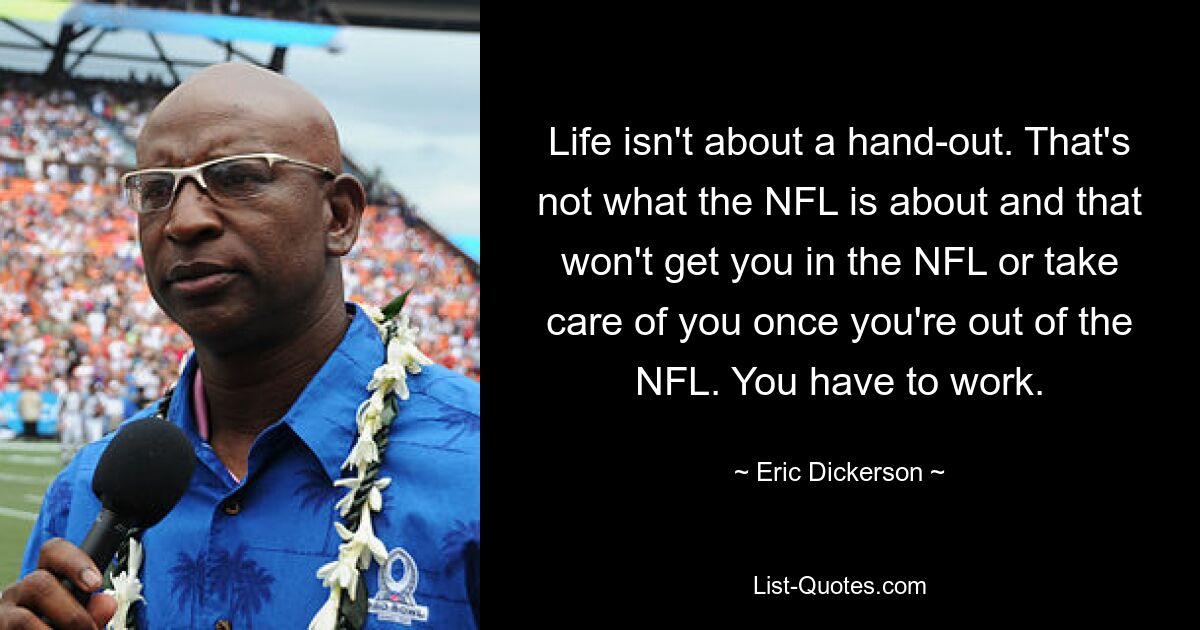 Life isn't about a hand-out. That's not what the NFL is about and that won't get you in the NFL or take care of you once you're out of the NFL. You have to work. — © Eric Dickerson