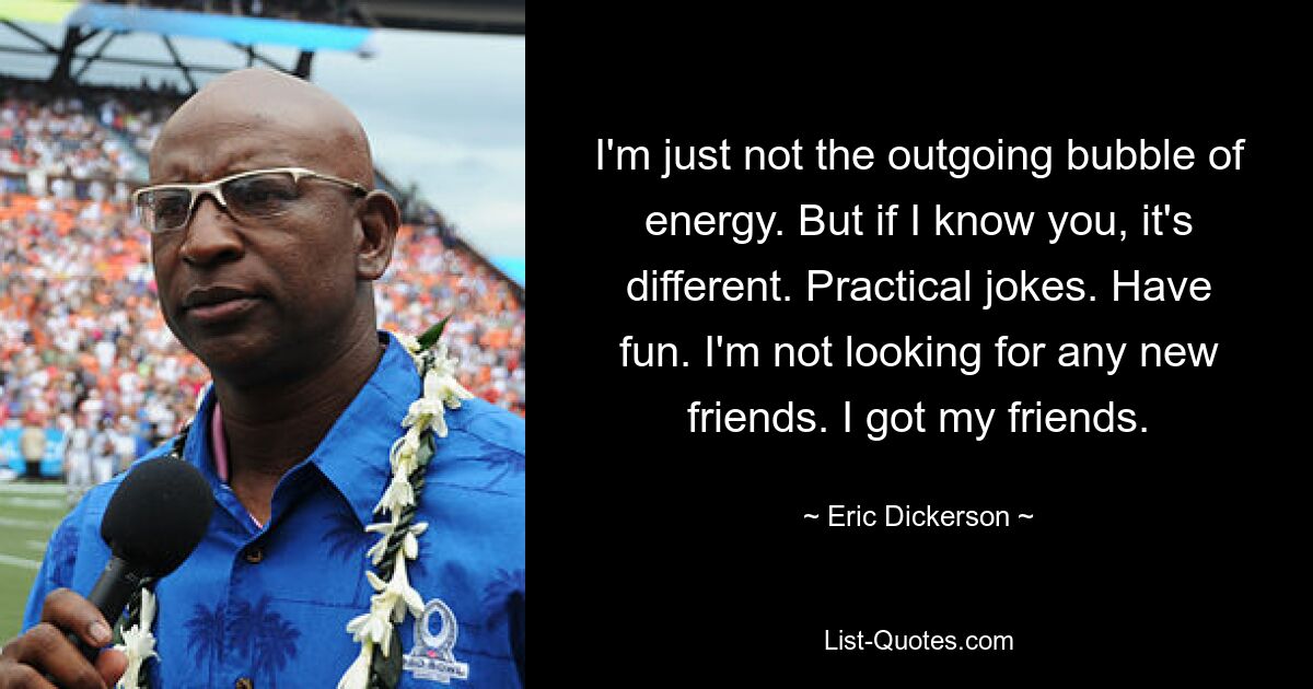 I'm just not the outgoing bubble of energy. But if I know you, it's different. Practical jokes. Have fun. I'm not looking for any new friends. I got my friends. — © Eric Dickerson