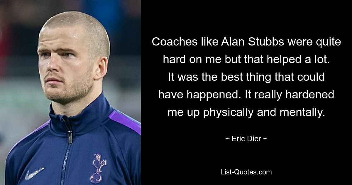 Coaches like Alan Stubbs were quite hard on me but that helped a lot. It was the best thing that could have happened. It really hardened me up physically and mentally. — © Eric Dier