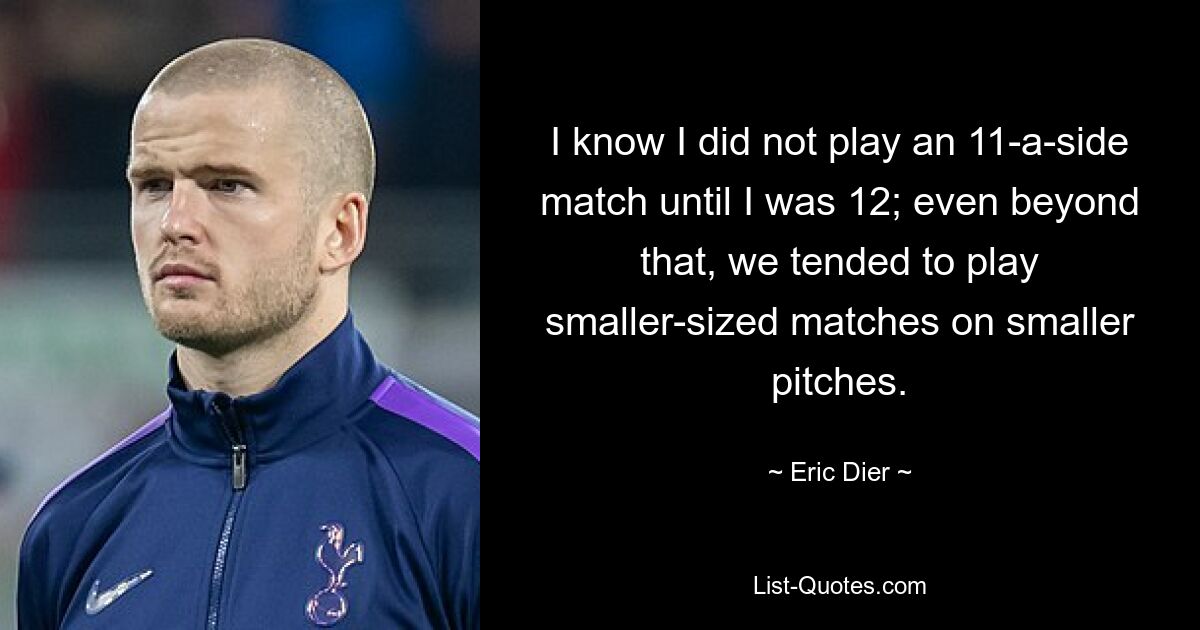 I know I did not play an 11-a-side match until I was 12; even beyond that, we tended to play smaller-sized matches on smaller pitches. — © Eric Dier