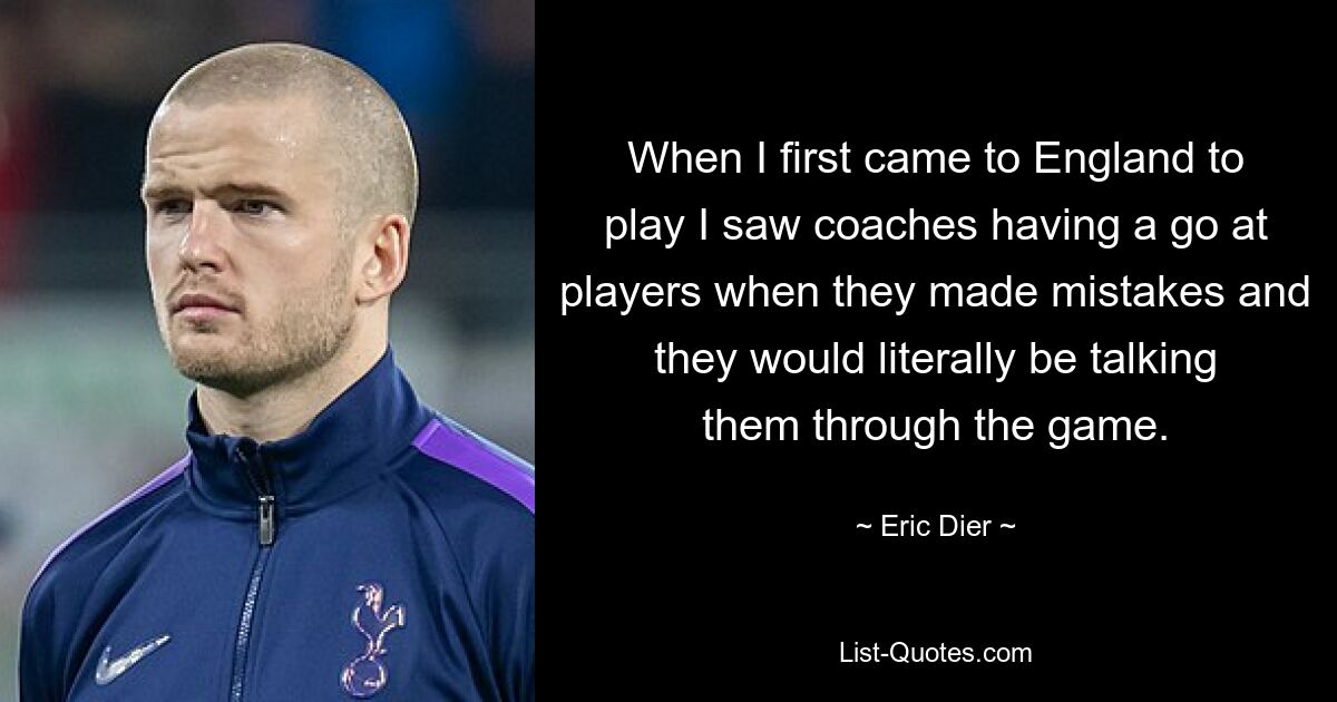 When I first came to England to play I saw coaches having a go at players when they made mistakes and they would literally be talking them through the game. — © Eric Dier