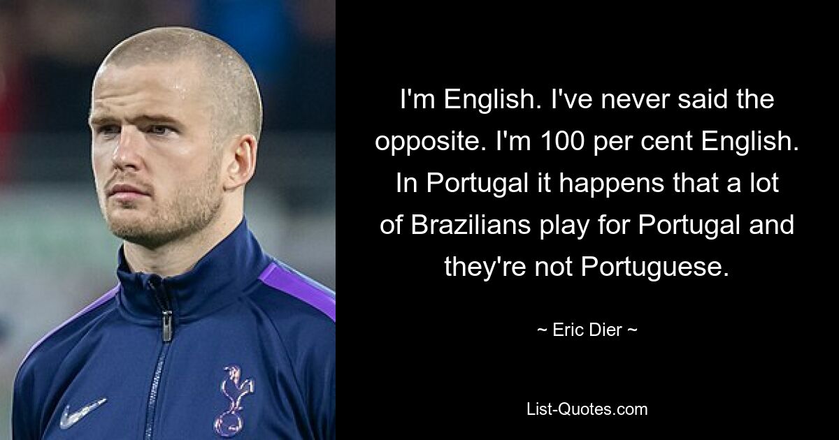 I'm English. I've never said the opposite. I'm 100 per cent English. In Portugal it happens that a lot of Brazilians play for Portugal and they're not Portuguese. — © Eric Dier