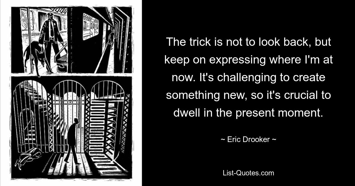 The trick is not to look back, but keep on expressing where I'm at now. It's challenging to create something new, so it's crucial to dwell in the present moment. — © Eric Drooker