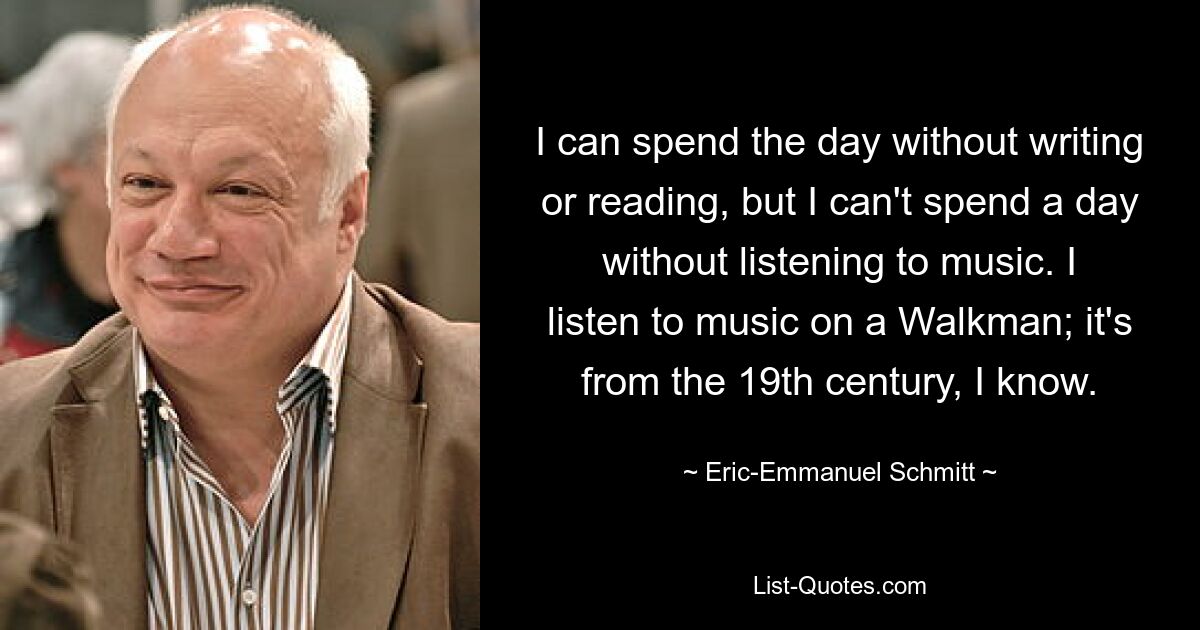 I can spend the day without writing or reading, but I can't spend a day without listening to music. I listen to music on a Walkman; it's from the 19th century, I know. — © Eric-Emmanuel Schmitt