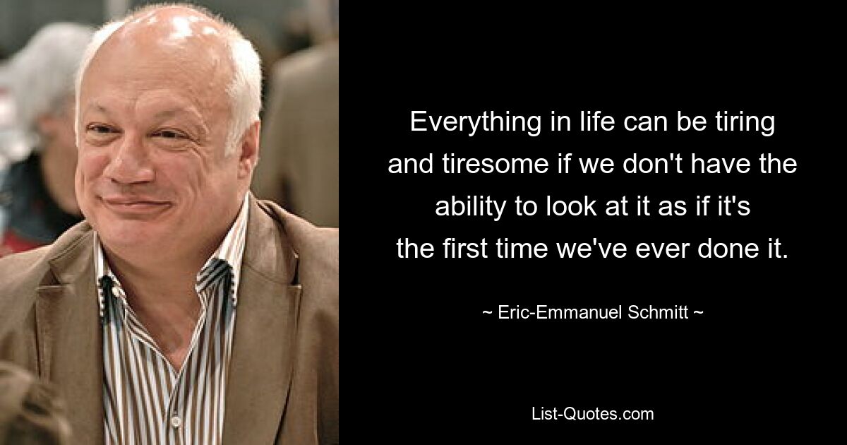 Everything in life can be tiring and tiresome if we don't have the ability to look at it as if it's the first time we've ever done it. — © Eric-Emmanuel Schmitt