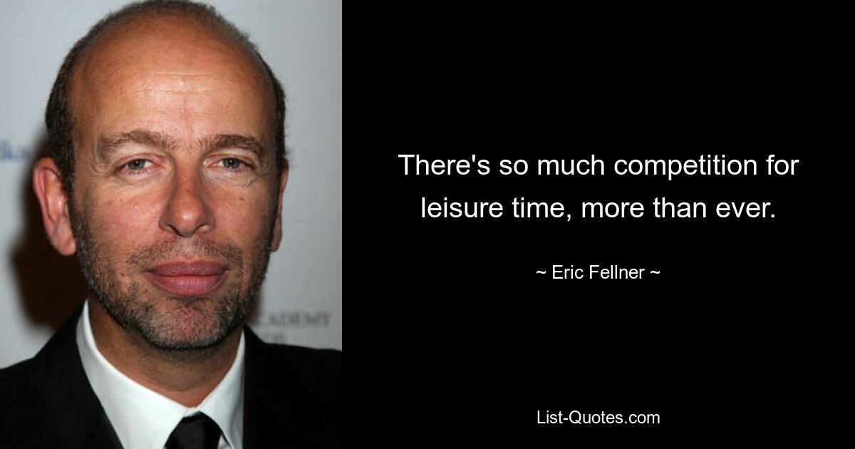 There's so much competition for leisure time, more than ever. — © Eric Fellner