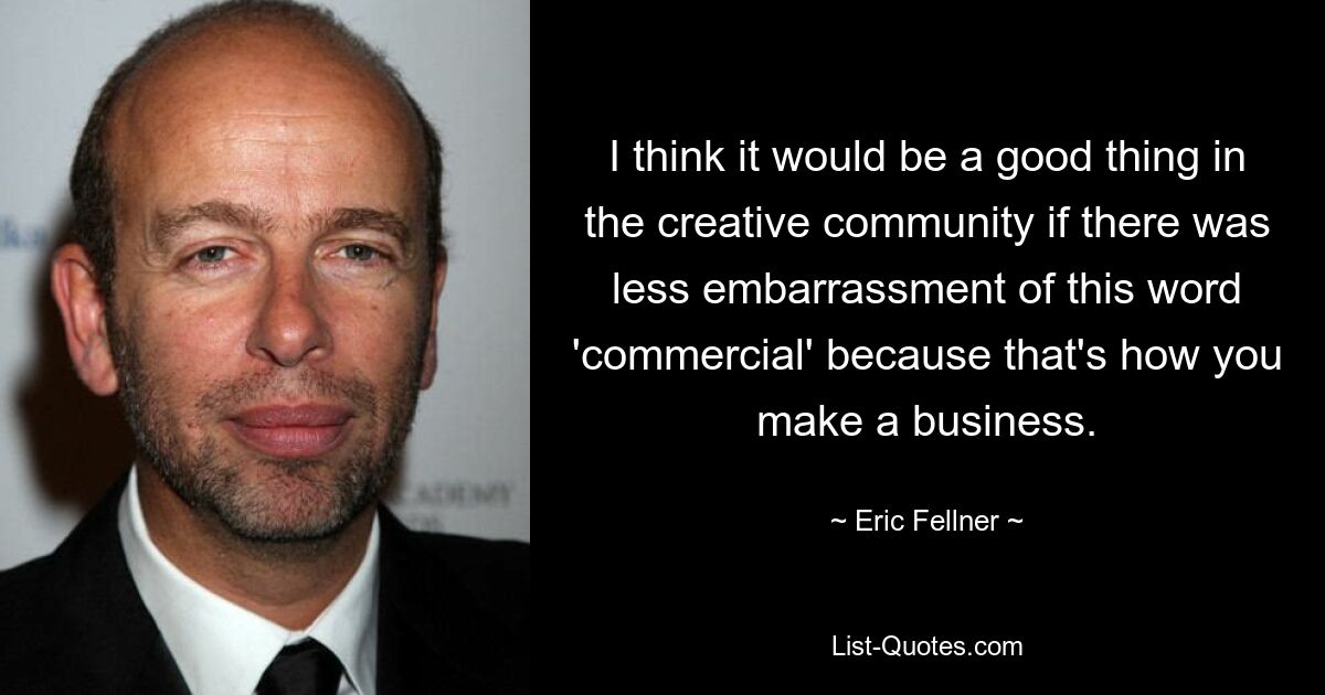 I think it would be a good thing in the creative community if there was less embarrassment of this word 'commercial' because that's how you make a business. — © Eric Fellner