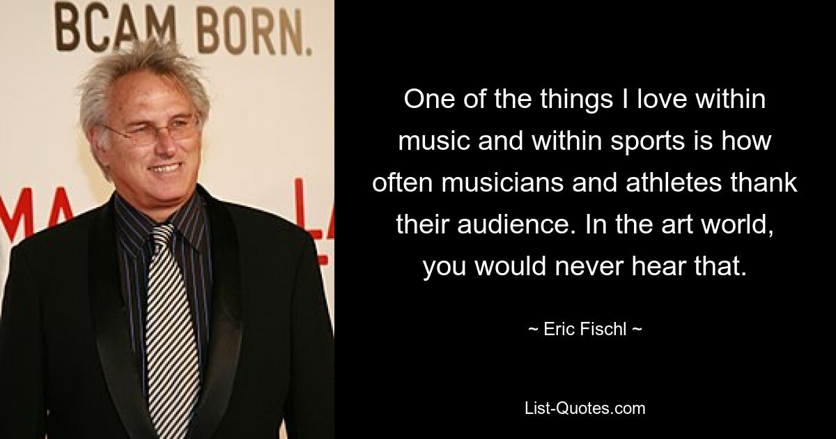 One of the things I love within music and within sports is how often musicians and athletes thank their audience. In the art world, you would never hear that. — © Eric Fischl