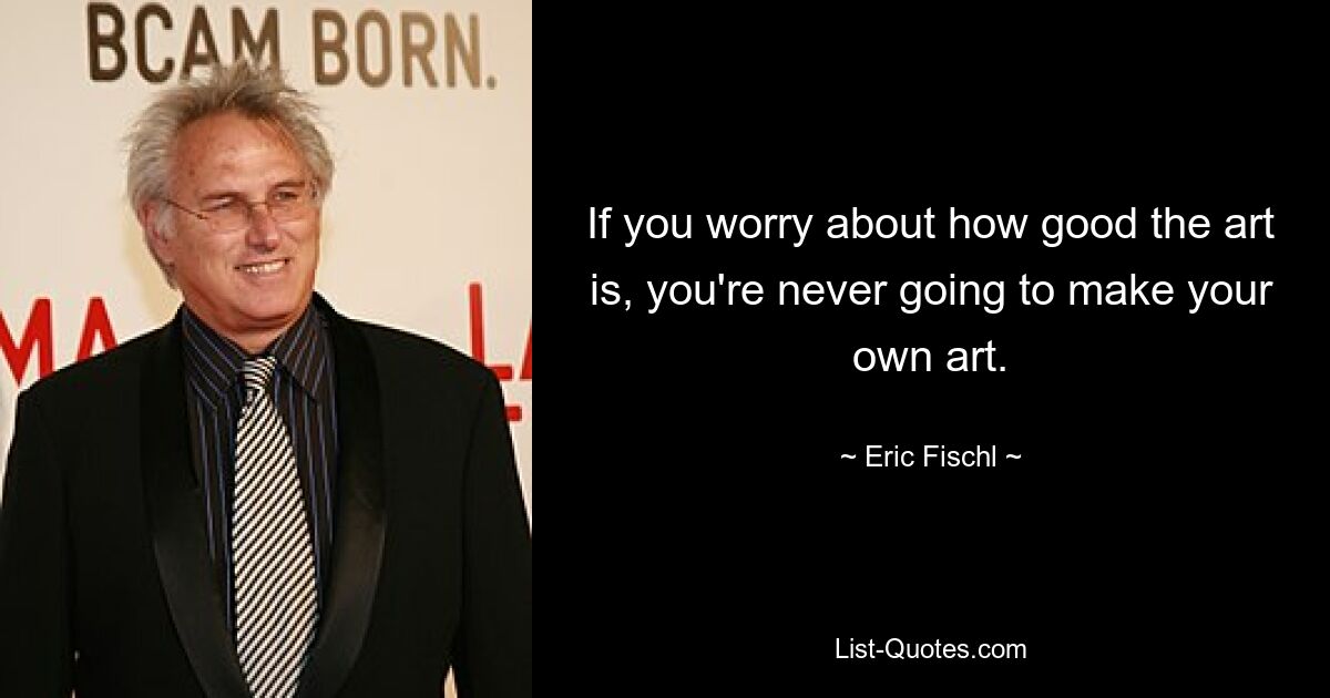 If you worry about how good the art is, you're never going to make your own art. — © Eric Fischl