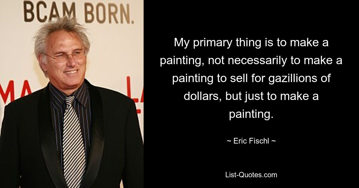 My primary thing is to make a painting, not necessarily to make a painting to sell for gazillions of dollars, but just to make a painting. — © Eric Fischl